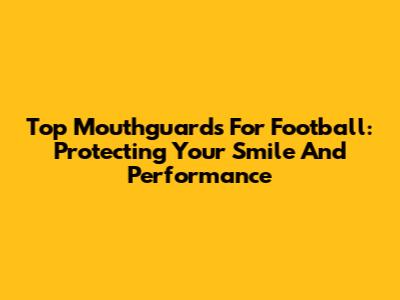 Top Mouthguards For Football: Protecting Your Smile And Performance