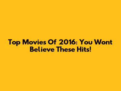 Top Movies Of 2016: You Won't Believe These Hits!