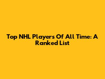 Top NHL Players Of All Time: A Ranked List
