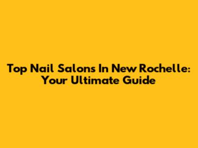 Top Nail Salons In New Rochelle: Your Ultimate Guide