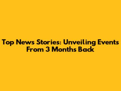 Top News Stories: Unveiling Events From 3 Months Back
