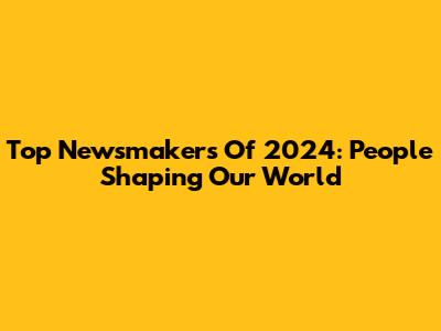 Top Newsmakers Of 2024: People Shaping Our World