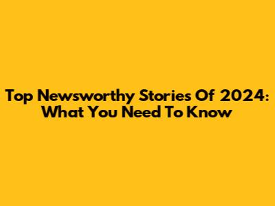 Top Newsworthy Stories Of 2024: What You Need To Know