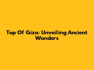 Top Of Giza: Unveiling Ancient Wonders