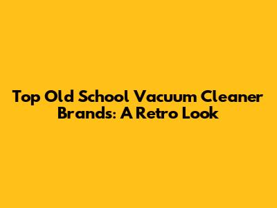 Top Old School Vacuum Cleaner Brands: A Retro Look