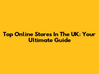 Top Online Stores In The UK: Your Ultimate Guide