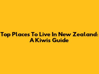 Top Places To Live In New Zealand: A Kiwi's Guide