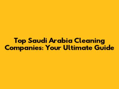 Top Saudi Arabia Cleaning Companies: Your Ultimate Guide