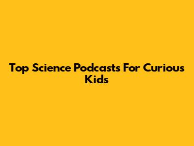 Top Science Podcasts For Curious Kids