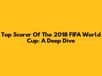 Top Scorer Of The 2018 FIFA World Cup: A Deep Dive
