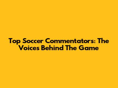 Top Soccer Commentators: The Voices Behind The Game