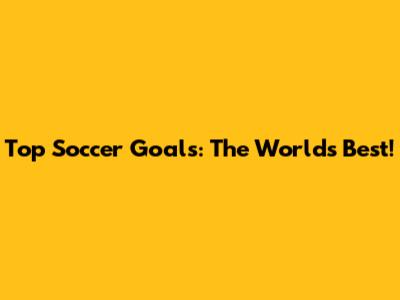 Top Soccer Goals: The World's Best!