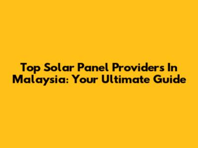Top Solar Panel Providers In Malaysia: Your Ultimate Guide