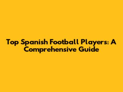 Top Spanish Football Players: A Comprehensive Guide