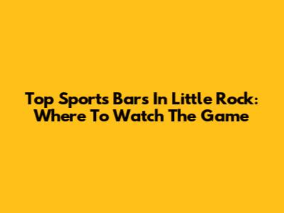 Top Sports Bars In Little Rock: Where To Watch The Game