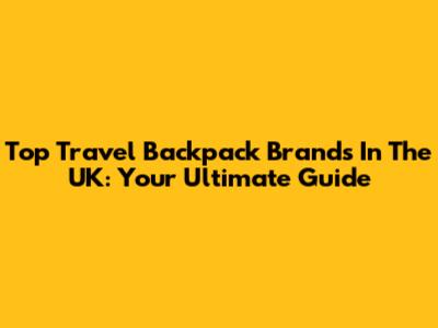 Top Travel Backpack Brands In The UK: Your Ultimate Guide