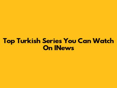 Top Turkish Series You Can Watch On INews