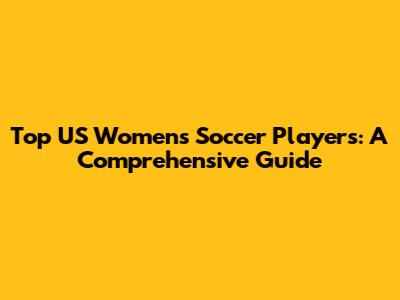 Top US Women's Soccer Players: A Comprehensive Guide