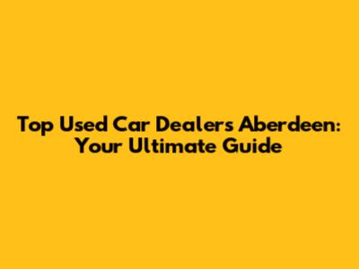 Top Used Car Dealers Aberdeen: Your Ultimate Guide