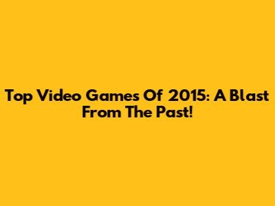 Top Video Games Of 2015: A Blast From The Past!