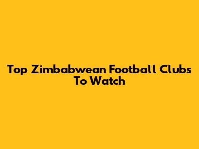 Top Zimbabwean Football Clubs To Watch