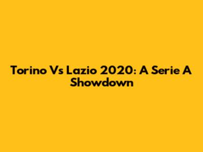 Torino Vs Lazio 2020: A Serie A Showdown