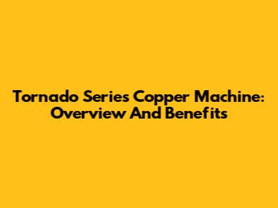Tornado Series Copper Machine: Overview And Benefits