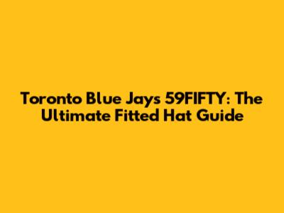 Toronto Blue Jays 59FIFTY: The Ultimate Fitted Hat Guide