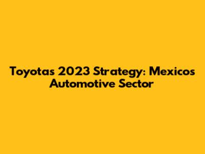 Toyota's 2023 Strategy: Mexico's Automotive Sector