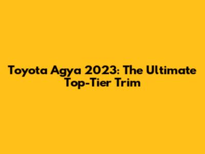 Toyota Agya 2023: The Ultimate Top-Tier Trim