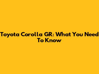 Toyota Corolla GR: What You Need To Know