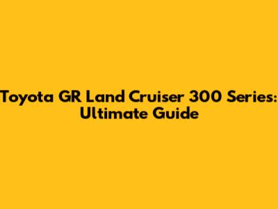 Toyota GR Land Cruiser 300 Series: Ultimate Guide