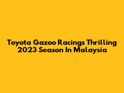 Toyota Gazoo Racing's Thrilling 2023 Season In Malaysia