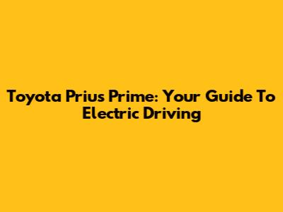 Toyota Prius Prime: Your Guide To Electric Driving