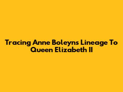 Tracing Anne Boleyn's Lineage To Queen Elizabeth II