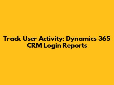 Track User Activity: Dynamics 365 CRM Login Reports