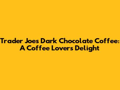 Trader Joe's Dark Chocolate Coffee: A Coffee Lover's Delight