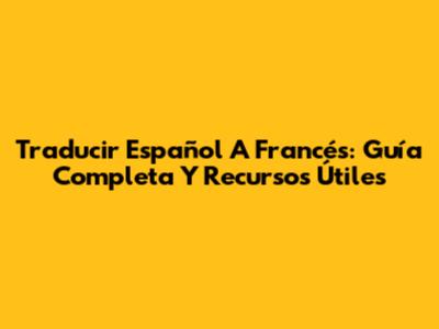 Traducir Español A Francés: Guía Completa Y Recursos Útiles