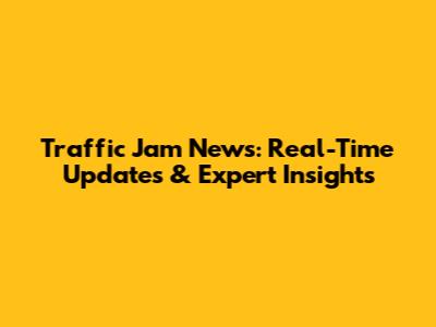 Traffic Jam News: Real-Time Updates & Expert Insights