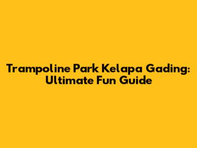 Trampoline Park Kelapa Gading: Ultimate Fun Guide
