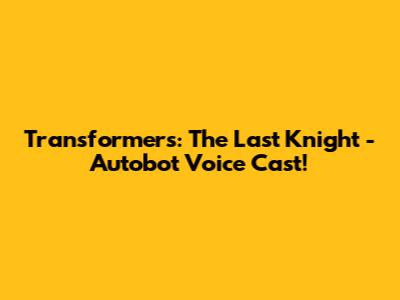 Transformers: The Last Knight - Autobot Voice Cast!