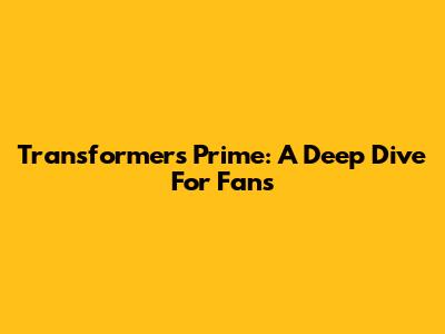 Transformers Prime: A Deep Dive For Fans