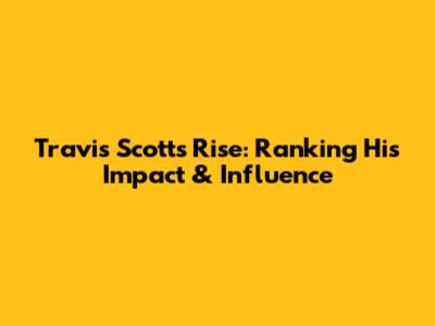 Travis Scott's Rise: Ranking His Impact & Influence
