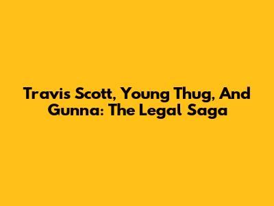 Travis Scott, Young Thug, And Gunna: The Legal Saga