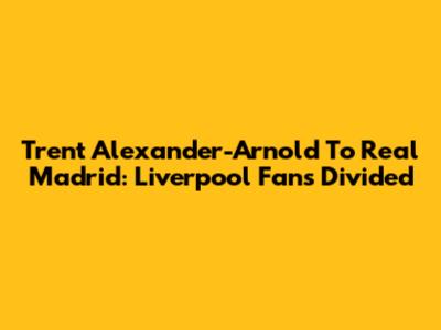Trent Alexander-Arnold To Real Madrid: Liverpool Fans Divided