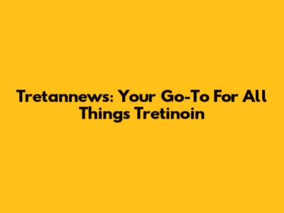 Tretannews: Your Go-To For All Things Tretinoin