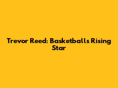 Trevor Reed: Basketball's Rising Star