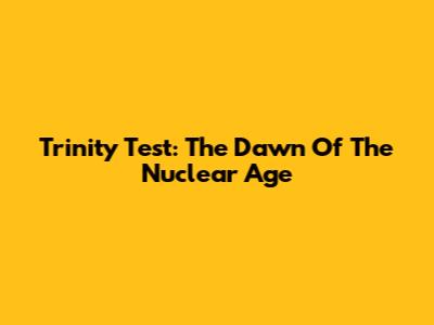 Trinity Test: The Dawn Of The Nuclear Age