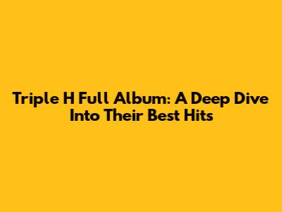 Triple H Full Album: A Deep Dive Into Their Best Hits