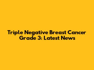 Triple Negative Breast Cancer Grade 3: Latest News